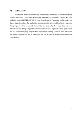 22
VI. CONCLUSION
In conclusion, there success of Trung Nguyen case is undeniable. In only several years,
Trung Nguyen from a small shop became most popular coffee brand over Vietnam. By using
marketing models PESTEL, SWOT, 4Ps, the clear picture of Vietnamese coffee market was
drawn. It can be realized that leadership, customers, social factors and legal policy supported
Trung Nguyen coffee to expand domestically and regionally. However, there are some
difficulties which Trung Nguyen needs to consider in order to expand its size in global scale.
It is still a small and young company from a developing country. However, there is no doubt
that Trung Nguyen coffee has its own styles that can be taken as an advantage to enter the
global market.
 