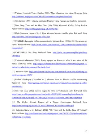 24
[15]Vietnam Economic Times (October 2005). When others use your name. Retrieved from:
http://gaocenter.blogspot.com.es/2005/10/when-others-use-your-name.html
[16]Tim Larimer (2003) Chasing Starbucks Dreams: Trung Nguyen and its global expansion.
[17]Tran Cong Than and Vu Huy Phuc (July 2016) Vietnam´s Coffee Policy Review
Retrieved from: http://ap.fftc.agnet.org/ap_db.php?id=657
[18]Chris Summers (January 2014) How Vietnam became a coffee giant Retrieved from:
http://www.bbc.com/news/magazine-25811724
[19]STATISTA Per capita coffee consumption in Vietnam from 1990 to 2012 (in grams per
capita) Retrieved from: https://www.statista.com/statistics/315005/vietnam-per-capita-coffee-
consumption/
[20]VNEXPRESS Giot dang Retrieved from: http://giaitri.vnexpress.net/phim/giot-dang-
1475.html
[21]Vietnamnet (December 2015) Trung Nguyen vs Starbucks: what is the status of the
battle? Retrieved from: http://english.vietnamnet.vn/fms/business/148586/trung-nguyen-vs-
starbucks--what-is-the-status-of-the-battle-.html
[22] Retrieved from: http://timtailieu.vn/tai-lieu/tieu-luan-phan-tich-chien-luoc-marketing-ca-
phe-trung-nguyen-12479/
[23]GlobalCoffeeReport (December 2013) Vietnam, Buon Ma Thuot - a coffee success story
Retrieved from: http://gcrmag.com/market-reports/view/vietnam-buon-ma-thuot-a-coffee-
success-story
[24]Tini Tran (May 2002) Success Begins to Brew in Vietnamese Cafes Retrieved from:
https://www.washingtonpost.com/archive/politics/2002/05/19/success-begins-to-brew-in-
vietnamese-cafes/62919eda-4bc1-4f6a-a92a-3472a644c7ce/?utm_term=.550496c56d06
[25] The Coffee Scented Dreams of a Young Entrepreneur Retrieved from:
https://www.aseanip.org/Portals/0/Case%20Studies/CS%20Viet%20Nam.pdf
[26] Katherine Karnow (21 February 2012). "My Time with the Coffee King of Vietnam"
Retrieved from: http://intelligenttravel.nationalgeographic.com/2012/02/21/my-time-with-the-
coffee-king-of-vietnam/
 