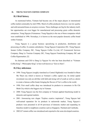 7
II. TRUNG NGUYEN COFFEE COMPANY
II.1 Brief history
As mentioned before, Vietnam had become one of the major players in international
coffee market commodity by mid-1990s. Much of coffee produced, however, was low quality
and sold unroasted beans at cut-price overseas. These challenges are big for the industry itself,
but opportunities are even bigger for manufactured and processing green coffee domestic
enterprises. Trung Nguyen (Vietnamese: Trung Nguyên) is the one of those companies which
were established in 1996. Nowadays, it is known as the most popular domestic coffee brand
within Vietnam.
Trung Nguyen is a group business specializing in production, distribution and
processing of coffee. It contains subsidiaries :Trung Nguyen Corporation JSC, Trung Nguyen
Instant Coffee Company JSC, Trung Nguyen Coffee Co.,Ltd, G7 Commercial Services
Company, Dang Le Tourism Company JSC, Trung Nguyen Franchising Company JSC and
Coffee Hypermarket. [5]
Its chairman and CEO is Dang Le Nguyen Vu who has been described as “Vietnam
Coffee King”, “Philosopher King” or best well-known as “Zero to Hero”.
II.2 Key milestones
 1996: Trung Nguyen (roughly translated as Central Highlands) was founded in Buon
Me Thuot city which is known as Vietnam´s coffee capital city. Its initial capital
investment was only an old bike with faith and strong will of youth as well as a desire
to create a famous coffee brand, bringing the flavour of Viet´s coffee to the world.
 1998: First small coffee shop was introduced its products to consumers in Ho Chi
Minh City which is the biggest city in Vietnam.
 2000: Trung Nguyen was the first company in Vietnam applied franchising model in
domestic and regional markets.
 2001: Announcing new slogan “Explore creative inspiration”, Trung Nguyen had
well-earned reputation for its products in nationwide market, Trung Nguyen´s
products were presented in all 64 provinces of domestic market and expanding its
franchise model to neighbours countries such as Singapore, Thailand and Cambodia.
 2003:G7 instant coffee was introduced and exported to the some developed countries.
 