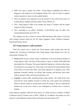 8
 2008: First step to conquer the world – Trung Nguyen established first office in
Singapore with intention to turn Singapore market into a base for both its regional
market expansion in Asian as well as global markets.
 2010: Its products were exported to over 60 countries in the world such as the U.S,
Canada, Russia, England, Germany, Japan, China, ASEAN, etc.
 2012: Trung Nguyen Coffee is the number one brand in Vietnam with the largest
number of coffee consumers.
 2013: According to an official estimation, 13,265,826,449 cups of coffee were
consumed domestically up to 2013. [5]
The company now has a system of around 1000 franchised coffee shops in Viet Nam
and 8 foreign countries which are: the US, Japan, Singapore, China, Thailand, Cambodia,
Poland and Ukraine. [6] [7]
II.3 Trung Nguyen´s coffee products
There are several ways to classify the Trung Nguyen coffee product lines that the
company has. According to information from Trung Nguyen Trade channel site, it has six
main groups of product. [8]
 Weasel (better known as Kopi Luwak in Indonesia) is the most premium product of
Trung Nguyen coffee. The price of this product is about 16 million VND (800 USD
proximately) for 250 grams. The reason behind the high price is that the coffee beans
are produced in very unique way. These beans were eaten by the small mammal called
Asian Palm Civet and coffee beans were partly digested by its digestive tract. After
gathering, thorough washing, sun drying, light roasting, and brewing, these beans
yield an aromatic coffee with much less bitterness. [9]
 Legendee is brand coffee simulating Kopi Luwak product. The coffee beans were
processed by using synthetic enzymes to mimic the civet's gastric acid, producing
effects on flavour similar to natural Kopi Luwak. By doing so, they are reducing the
demand rely on the civet, which is now endangered in Vietnam due to excessive
hunting.
Trung Nguyen Legendee coffee has been chosen as a drink serving to members of global
Conferences held in Vietnam such as APEC, ASEM, etc. In addition, this product was also
chosen as a gift dedicated to head of states and kings by the government. [10]
 