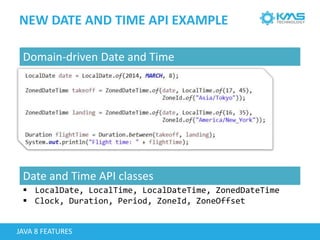 NEW DATE AND TIME API EXAMPLE
JAVA 8 FEATURES
 LocalDate, LocalTime, LocalDateTime, ZonedDateTime
 Clock, Duration, Period, ZoneId, ZoneOffset
Domain-driven Date and Time
Date and Time API classes
 