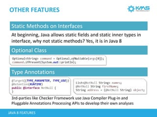 OTHER FEATURES
JAVA 8 FEATURES
Static Methods on Interfaces
At beginning, Java allows static fields and static inner types in
interface, why not static methods? Yes, it is in Java 8
Optional Class
Type Annotations
3rd-parties like Checker Framework use Java Compiler Plug-in and
Pluggable Annotations Processing APIs to develop their own analyses
 