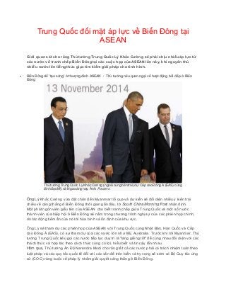 Trung Quốc đối mặt áp lực về Biển Đông tại
ASEAN
Giới quan sát cho rằng Thủ tướng Trung Quốc Lý Khắc Cường sẽ phải chịu nhiều áp lực từ
các nước về tranh chấp Biển Đông tại các cuộc họp của ASEAN lần này, khi nguyên thủ
nhiều nước lên tiếng thúc giục tìm kiếm giải pháp cho tình hình.
 Biển Đông dễ 'tạo sóng' ở thượng đỉnh ASEAN / Thủ tướng nêu quan ngại về hoạt động bồi đắp ở Biển
Đông
Thủ tướng Trung Quốc Lý Khắc Cường (ngoài cùng bên trái) dự Cấp cao Đông Á (EAS) cùng
lãnh đạo Mỹ và Nga sáng nay. Ảnh: Reuters
Ông Lý Khắc Cường vừa đặt chân đến Myanmar tối qua và dự kiến sẽ đối diện nhiều ý kiến trái
chiều về căng thẳng ở Biển Đông thời gian gần đây, tờ South China Morning Post nhận định.
Một phát ngôn viên giấu tên của ASEAN cho biết tranh chấp giữa Trung Quốc và một số nước
thành viên của hiệp hội ở Biển Đông sẽ nằm trong chương trình nghị sự của các phiên họp chính,
do tác động tiềm ẩn của nó tới hòa bình và ổn định của khu vực.
Ông Lý sẽ tham dự các phiên họp của ASEAN với Trung Quốc cùng Nhật Bản, Hàn Quốc và Cấp
cao Đông Á (EAS), có sự tham dự của các nước lớn như Mỹ, Australia. Trước khi tới Myanmar, Thủ
tướng Trung Quốc kêu gọi các nước tiếp tục duy trì là "láng giềng tốt" để cùng nhau đối diện với các
thách thức và hợp tác theo cách thức cùng có lợi, hiểu biết và tin cậy lẫn nhau.
Hôm qua, Thủ tướng Ấn Độ Narendra Modi cho rằng tất cả các nước phải có trách nhiệm tuân theo
luật pháp và các quy tắc quốc tế đối với các vấn đề trên biển và hy vọng sẽ sớm có Bộ Quy tắc ứng
xử (COC) ràng buộc về pháp lý nhằm giải quyết căng thẳng ở Biển Đông.
 