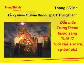 Tháng 8/2011
Lễ kỷ niệm 16 năm thành lập CT TrungThành

                              Dấu mốc
                            TrungThành
                             bước sang
                              Tuổi 17
                          Tuổi của sức trẻ,
                            sự bứt phá
 