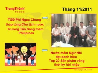 Tháng 11/2011

 TGĐ Phí Ngọc Chung
tháp tùng Chủ tịch nước
 Trương Tấn Sang thăm
        Philipines




                           Nước mắm Ngư Nhi
                              đạt danh hiệu
                          Top 20 Sản phẩm vàng
                             thời kỳ hội nhập
 