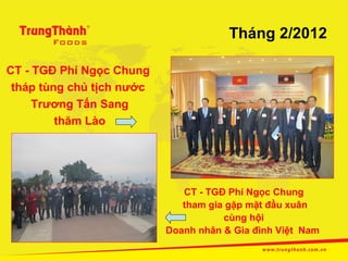 Tháng 2/2012

CT - TGĐ Phí Ngọc Chung
 tháp tùng chủ tịch nước
     Trương Tấn Sang
         thăm Lào




                              CT - TGĐ Phí Ngọc Chung
                              tham gia gặp mặt đầu xuân
                                      cùng hội
                           Doanh nhân & Gia đình Việt Nam
 
