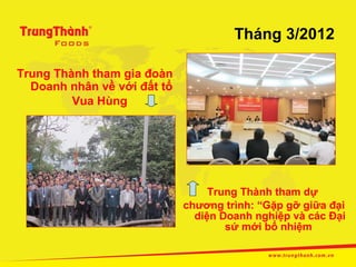 Tháng 3/2012

Trung Thành tham gia đoàn
  Doanh nhân về với đất tổ
         Vua Hùng




                                  Trung Thành tham dự
                             chương trình: “Gặp gỡ giữa đại
                               diện Doanh nghiệp và các Đại
                                     sứ mới bổ nhiệm
 