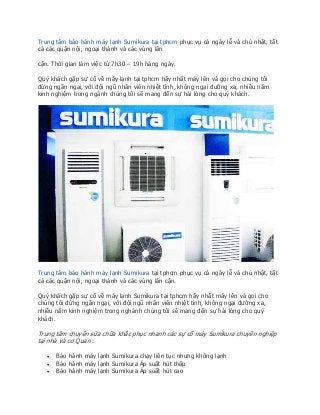Trung tâm bảo hành máy lạnh Sumikura tại tphcm phục vụ cả ngày lễ và chủ nhật, tất
cả các quận nội, ngoại thành và các vùng lân
cận. Thời gian làm việc từ 7h30 – 19h hàng ngày.
Quý khách gặp sự cố về máy lạnh tại tphcm hãy nhất máy lên và gọi cho chúng tôi
đừng ngần ngại, với đội ngũ nhân viên nhiệt tình, không ngại đường xa, nhiều năm
kinh nghiệm trong ngành chúng tôi sẽ mang đến sự hài lòng cho quý khách.
Trung tâm bảo hành máy lạnh Sumikura tại tphcm phục vụ cả ngày lễ và chủ nhật, tất
cả các quận nội, ngoại thành và các vùng lân cận.
Quý khách gặp sự cố về máy lạnh Sumikura tại tphcm hãy nhất máy lên và gọi cho
chúng tôi đừng ngần ngại, với đội ngũ nhân viên nhiệt tình, không ngại đường xa,
nhiều năm kinh nghiệm trong nghành chúng tôi sẽ mang đến sự hài lòng cho quý
khách.
Trung tâm chuyên sửa chữa khắc phục nhanh các sự cố máy Sumikura chuyên nghiệp
tại nhà và cơ Quan :
 Bảo hành máy lạnh Sumikura chạy liên tục nhưng không lạnh
 Bảo hành máy lạnh Sumikura Áp suất hút thấp
 Bảo hành máy lạnh Sumikura Áp suất hút cao
 