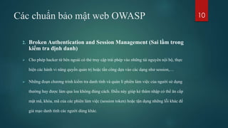 Các chuẩn bảo mật web OWASP
2. Broken Authentication and Session Management (Sai lầm trong
kiểm tra định danh)
 Cho phép hacker từ bên ngoài có thẻ truy cập trái phép vào những tài nguyên nội bộ, thực
hiện các hành vi nâng quyền quản trị hoặc tấn công dựa vào các dạng như session,…
 Những đoạn chương trình kiểm tra danh tính và quản lí phiên làm việc của người sử dụng
thường hay được làm qua loa không đúng cách. Điều này giúp kẻ thâm nhập có thể ăn cắp
mật mã, khóa, mã của các phiên làm việc (session token) hoặc tận dụng những lỗi khác để
giả mạo danh tính các người dùng khác.
10
 