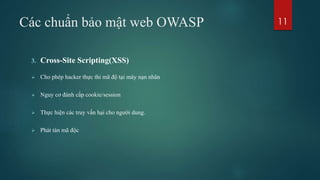 Các chuẩn bảo mật web OWASP
3. Cross-Site Scripting(XSS)
 Cho phép hacker thực thi mã độ tại máy nạn nhân
 Nguy cơ đánh cắp cookie/session
 Thực hiện các truy vấn hại cho người dung.
 Phát tán mã độc
11
 