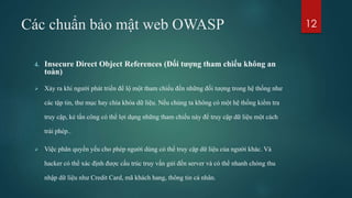 Các chuẩn bảo mật web OWASP
4. Insecure Direct Object References (Đối tượng tham chiếu không an
toàn)
 Xảy ra khi người phát triển để lộ một tham chiếu đến những đối tượng trong hệ thống như
các tập tin, thư mục hay chìa khóa dữ liệu. Nếu chúng ta không có một hệ thống kiểm tra
truy cập, kẻ tấn công có thể lợi dụng những tham chiếu này để truy cập dữ liệu một cách
trái phép..
 Việc phân quyền yếu cho phép người dùng có thể truy cập dữ liệu của người khác. Và
hacker có thể xác định được cấu trúc truy vấn gửi đến server và có thể nhanh chóng thu
nhập dữ liệu như Credit Card, mã khách hang, thông tin cá nhân.
12
 