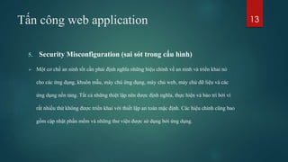 Tấn công web application
5. Security Misconfiguration (sai sót trong cấu hình)
 Một cơ chế an ninh tốt cần phải định nghĩa những hiệu chỉnh về an ninh và triển khai nó
cho các ứng dụng, khuôn mẫu, máy chủ ứng dụng, máy chủ web, máy chủ dữ liệu và các
ứng dụng nền tảng. Tất cả những thiệt lập nên được định nghĩa, thực hiện và bảo trì bởi vì
rất nhiều thứ không được triển khai với thiết lập an toàn mặc định. Các hiệu chỉnh cũng bao
gồm cập nhật phần mềm và những thư viện được sử dụng bởi ứng dụng.
13
 