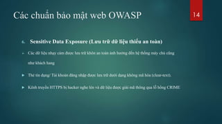 Các chuẩn bảo mật web OWASP
6. Sensitive Data Exposure (Lưu trữ dữ liệu thiếu an toàn)
 Các dữ liệu nhạy cảm được lưu trữ khôn an toàn ảnh hưởng đến hệ thống máy chủ cũng
như khách hang
 Thẻ tín dụng/ Tài khoản đăng nhập được lưu trữ dưới dạng không mã hóa (clear-text).
 Kênh truyền HTTPS bị hacker nghe lén và dữ liệu được giải mã thông qua lỗ hổng CRIME
14
 