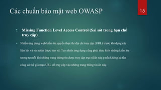 Các chuẩn bảo mật web OWASP
7. Missing Function Level Access Control (Sai sót trong hạn chế
truy cập)
 Nhiều ứng dụng web kiểm tra quyền thực thi địa chỉ truy cập (URL) trước khi dựng các
liên kết và nút nhấn được bảo vệ. Tuy nhiên ứng dụng cũng phải thực hiện những kiểm tra
tương tự mỗi khi những trang thông tin được truy cập trực tiếẩn này.p nếu không kẻ tấn
công có thể giả mạo URL để truy cập vào những trang thông tin ẩn này.
15
 