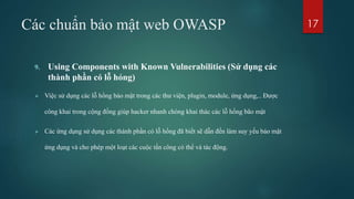 Các chuẩn bảo mật web OWASP
9. Using Components with Known Vulnerabilities (Sử dụng các
thành phần có lỗ hỏng)
 Việc sử dụng các lỗ hổng bảo mật trong các thư viện, plugin, module, ứng dụng,.. Được
công khai trong cộng đồng giúp hacker nhanh chóng khai thác các lỗ hổng bão mật
 Các ứng dụng sử dụng các thành phần có lỗ hổng đã biết sẽ dẫn đến làm suy yếu bảo mật
ứng dụng và cho phép một loạt các cuộc tấn công có thể và tác động.
17
 