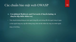 Các chuẩn bảo mật web OWASP
10. Unvalidated Redirects and Forwards (Chuyển hướng và
chuyển tiếp thiếu thẩm tra)
 Việc chuyển hướng không an toàn người dùng đến một đường dẫn bên ngoài trang có nguy
cơ đưa người dung truy cập đến những trang chứa mã độc nhằm tấn công vào chính người
dung và hệ thống.
18
 