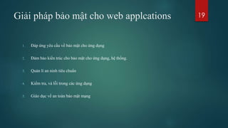 Giải pháp bảo mật cho web applcations
1. Đáp ứng yêu cầu về bảo mật cho ứng dụng
2. Đảm bảo kiến trúc cho bảo mật cho ứng dụng, hệ thống.
3. Quản lí an ninh tiêu chuẩn
4. Kiểm tra, vá lỗi trong các ứng dụng
5. Giáo dục về an toàn bảo mật mạng
19
 