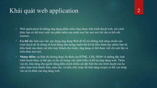 Khái quát web application
 Web application là những ứng dụng phần mềm chạy được trên trình duyệt web, nói cách
khác bạn có thể truy xuất vào phần mềm của mình mọi lúc mọi nơi chỉ cần có kết nối
internet.
 Ưu thế đặc biệt của việc xây dựng ứng dụng Web để hỗ trợ những tính năng chuẩn của
trình duyệt đó là chúng sẽ hoạt động như mong muốn bất kể hệ điều hành hay phiên bản hệ
điều hành nào được cài trên máy khách cho trước, ứng dụng có thể được viết chỉ một lần và
triển khai mọi nơi.
 Nhược điểm: sự hiện thị không được ổn định của HTML, CSS, DOM và những đặc tính
trình duyệt khác có thể gây ra rắc rối trong việc phát triển và hỗ trợ ứng dụng web. Thêm
vào đó, khả năng cho người dùng điều chỉnh nhiều cài đặt hiển thị cho trình duyệt của họ
(như chọn kích thước font, màu sắc, và kiểu chữ, hoặc tắt tính năng script) có thể can thiệp
vào sự ổn định của ứng dụng web.
2
 