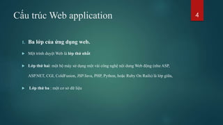Cấu trúc Web application
1. Ba lớp của ứng dụng web.
 Một trình duyệt Web là lớp thứ nhất
 Lớp thứ hai: một bộ máy sử dụng một vài công nghệ nội dung Web động (như ASP,
ASP.NET, CGI, ColdFusion, JSP/Java, PHP, Python, hoặc Ruby On Rails) là lớp giữa,
 Lớp thứ ba : một cơ sở dữ liệu
4
 