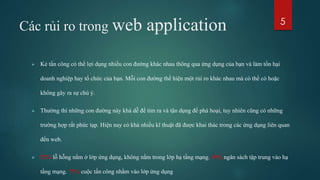 Các rủi ro trong web application
 Kẻ tấn công có thể lợi dụng nhiều con đường khác nhau thông qua ứng dụng của bạn và làm tổn hại
doanh nghiệp hay tổ chức của bạn. Mỗi con đường thể hiện một rủi ro khác nhau mà có thể có hoặc
không gây ra sự chú ý.
 Thường thì những con đường này khá dễ để tìm ra và tận dụng để phá hoại, tuy nhiên cũng có những
trường hợp rất phức tạp. Hiện nay có khá nhiều kĩ thuật đã được khai thác trong các ứng dụng liên quan
đến web.
 92% lỗ hỗng nằm ở lớp ứng dụng, không nằm trong lớp hạ tầng mạng. 90% ngân sách tập trung vào hạ
tầng mạng. 75% cuộc tấn công nhằm vào lớp ứng dụng
5
 