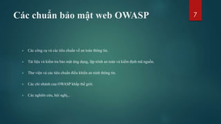 Các chuẩn bảo mật web OWASP
 Các công cụ và các tiêu chuẩn về an toàn thông tin.
 Tài liệu và kiểm tra bảo mật ứng dụng, lập trình an toàn và kiểm định mã nguồn.
 Thư viện và các tiêu chuẩn điều khiển an ninh thông tin.
 Các chi nhánh của OWASP khắp thế giới.
 Các nghiên cứu, hội nghị,..
7
 
