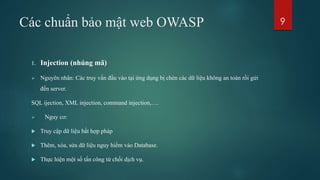Các chuẩn bảo mật web OWASP
1. Injection (nhúng mã)
 Nguyên nhân: Các truy vấn đầu vào tại ứng dụng bị chèn các dữ liệu không an toàn rồi gửi
đến server.
SQL ijection, XML injection, command injection,….
 Nguy cơ:
 Truy cập dữ liệu bất hợp pháp
 Thêm, xóa, sửa dữ liệu nguy hiểm vào Database.
 Thực hiện một số tấn công từ chối dịch vụ.
9
 