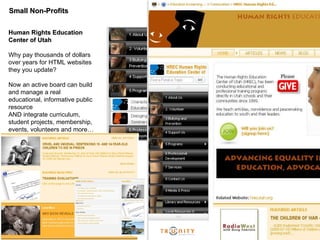 Small Non-Profits Human Rights Education Center of Utah Why pay thousands of dollars over years for HTML websites they you update?  Now an active board can build and manage a real educational, informative public resource AND integrate curriculum, student projects, membership, events, volunteers and more… 