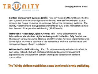 Emerging Markets ‘Firsts’ Content Management Systems (CMS):  First fully-hosted CMS . Until now, the two best options for content management on the web were self-hosted open source products like Drupal or Joomla or expensive full-service proprietary systems.  The TrUnity Platform meets the typical requirements for 90% of this market for no more than the cost of inexpensive web hosting ($8.00/month). Institutional Repository/Digital Archive:   The TrUnity platform meets the  international standard for digital archiving  and it  is  the first fully hosted one .  The reason so few museums, libraries, and Universities have not implemented web-based digital archives is because of the tremendous technical administrative and management costs of each installation.  White-label Social Publishing:  Each TrUnity community web site is in effect, its own social network. But with professional standards content management capabilities and cross platform content sharing and collaboration between communities.  The TrUnity platform establishes a new benchmark in web publishing . 