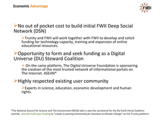 Economic  Advantage No out of pocket cost to build initial FWII Deep Social Network (DSN) Trunity and FWII will work together with FWII to develop and solicit funding for technology capacity, training and expansion of online educational resources. Opportunity to form and seek funding as a Digital Universe (DU) Steward Coalition On the same platform, The Digital Universe Foundation is sponsoring the creation of the most trusted network of informational portals on The Internet. ASEAN* Highly respected existing user community Experts in science, education, economic development and human rights. FWII *The National Council for Science and The Environment (NCSE) who is also the secretariat for the DU Earth Portal Coalition recently  secured multi-year funding  to  “ create a Learning Community for Solutions to Climate Change ” on the Trunity platform 