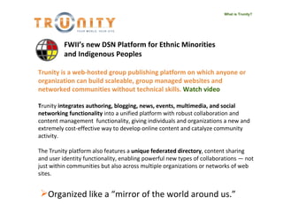 What is Trunity? Trunity   is a web-hosted group publishing platform on which anyone or organization can build scaleable, group managed websites and networked communities without technical skills.  Watch video T runity  integrates authoring, blogging, news, events, multimedia, and social networking functionality  into a unified platform with robust collaboration and content management  functionality, giving individuals and organizations a new and extremely cost-effective way to develop online content and catalyze community activity.  The Trunity platform also features a  unique federated directory , content sharing and user identity functionality, enabling powerful new types of collaborations — not just within communities but also across multiple organizations or networks of web sites. ,[object Object],FWII’s new DSN Platform for Ethnic Minorities and Indigenous Peoples   