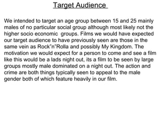 Target Audience  We intended to target an age group between 15 and 25 mainly males of no particular social group although most likely not the higher socio economic  groups. Films we would have expected our target audience to have previously seen are those in the same vein as Rock”n”Rolla and possibly My Kingdom. The motivation we would expect for a person to come and see a film like this would be a lads night out, its a film to be seen by large groups mostly male dominated on a night out. The action and crime are both things typically seen to appeal to the male gender both of which feature heavily in our film.  