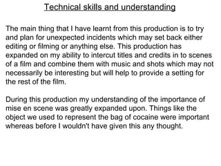 Technical skills and understanding The main thing that I have learnt from this production is to try and plan for unexpected incidents which may set back either editing or filming or anything else. This production has expanded on my ability to intercut titles and credits in to scenes of a film and combine them with music and shots which may not necessarily be interesting but will help to provide a setting for the rest of the film.  During this production my understanding of the importance of mise en scene was greatly expanded upon. Things like the object we used to represent the bag of cocaine were important whereas before I wouldn't have given this any thought.  