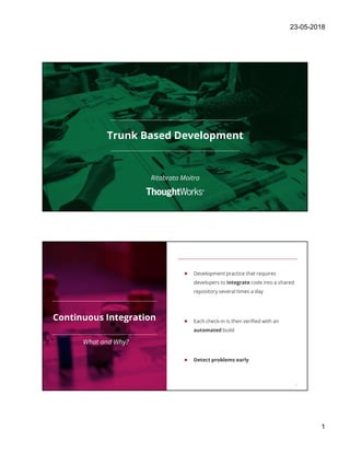 23-05-2018
1
Trunk Based Development
Ritabrata Moitra
2
Continuous Integration
● Development practice that requires
developers to integrate code into a shared
repository several times a day
● Each check-in is then verified with an
automated build
● Detect problems early
What and Why?
 