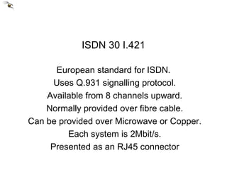ISDN 30 I.421 European standard for ISDN. Uses Q.931 signalling protocol. Available from 8 channels upward. Normally provided over fibre cable. Can be provided over Microwave or Copper. Each system is 2Mbit/s. Presented as an RJ45 connector 