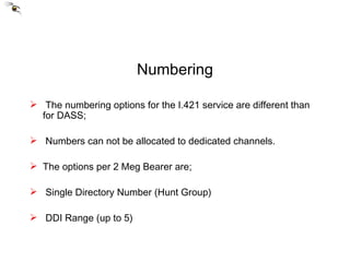 Numbering The numbering options for the I.421 service are different than for DASS; Numbers can not be allocated to dedicated channels. The options per 2 Meg Bearer are; Single Directory Number (Hunt Group) DDI Range (up to 5) 