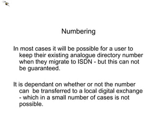 Numbering In most cases it will be possible for a user to keep their existing analogue directory number when they migrate to ISDN - but this can not be guaranteed. It is dependant on whether or not the number can  be transferred to a local digital exchange - which in a small number of cases is not possible. 