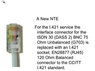 A New NTE For the I.421 service the interface connector for the ISDN 30 (DASS 2) BNC 75 Ohm Unbalanced (G703) is replaced with an I.421 socket, EN28877 (RJ45) 120 Ohm Balanced connector to the CCITT I.421 standard. 