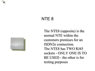 NTE 8 The NTE8 (opposite) is the normal NTE within the customers premises for an ISDN2e connection. The NTE8 has TWO RJ45 sockets - ONLY ONE IS TO BE USED - the other is for testing purposes 