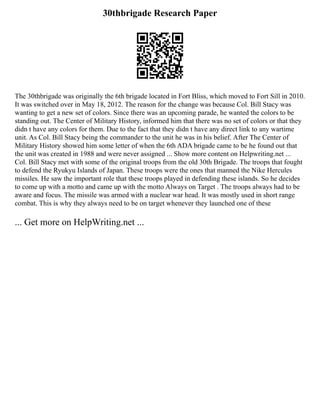 30thbrigade Research Paper
The 30thbrigade was originally the 6th brigade located in Fort Bliss, which moved to Fort Sill in 2010.
It was switched over in May 18, 2012. The reason for the change was because Col. Bill Stacy was
wanting to get a new set of colors. Since there was an upcoming parade, he wanted the colors to be
standing out. The Center of Military History, informed him that there was no set of colors or that they
didn t have any colors for them. Due to the fact that they didn t have any direct link to any wartime
unit. As Col. Bill Stacy being the commander to the unit he was in his belief. After The Center of
Military History showed him some letter of when the 6th ADA brigade came to be he found out that
the unit was created in 1988 and were never assigned ... Show more content on Helpwriting.net ...
Col. Bill Stacy met with some of the original troops from the old 30th Brigade. The troops that fought
to defend the Ryukyu Islands of Japan. These troops were the ones that manned the Nike Hercules
missiles. He saw the important role that these troops played in defending these islands. So he decides
to come up with a motto and came up with the motto Always on Target . The troops always had to be
aware and focus. The missile was armed with a nuclear war head. It was mostly used in short range
combat. This is why they always need to be on target whenever they launched one of these
... Get more on HelpWriting.net ...
 