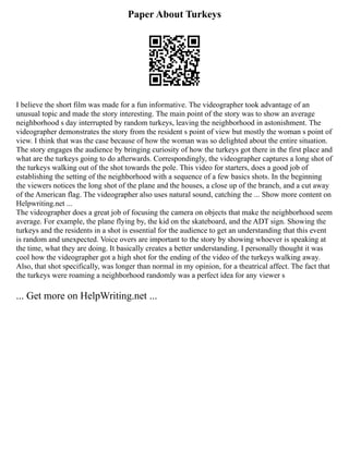 Paper About Turkeys
I believe the short film was made for a fun informative. The videographer took advantage of an
unusual topic and made the story interesting. The main point of the story was to show an average
neighborhood s day interrupted by random turkeys, leaving the neighborhood in astonishment. The
videographer demonstrates the story from the resident s point of view but mostly the woman s point of
view. I think that was the case because of how the woman was so delighted about the entire situation.
The story engages the audience by bringing curiosity of how the turkeys got there in the first place and
what are the turkeys going to do afterwards. Correspondingly, the videographer captures a long shot of
the turkeys walking out of the shot towards the pole. This video for starters, does a good job of
establishing the setting of the neighborhood with a sequence of a few basics shots. In the beginning
the viewers notices the long shot of the plane and the houses, a close up of the branch, and a cut away
of the American flag. The videographer also uses natural sound, catching the ... Show more content on
Helpwriting.net ...
The videographer does a great job of focusing the camera on objects that make the neighborhood seem
average. For example, the plane flying by, the kid on the skateboard, and the ADT sign. Showing the
turkeys and the residents in a shot is essential for the audience to get an understanding that this event
is random and unexpected. Voice overs are important to the story by showing whoever is speaking at
the time, what they are doing. It basically creates a better understanding. I personally thought it was
cool how the videographer got a high shot for the ending of the video of the turkeys walking away.
Also, that shot specifically, was longer than normal in my opinion, for a theatrical affect. The fact that
the turkeys were roaming a neighborhood randomly was a perfect idea for any viewer s
... Get more on HelpWriting.net ...
 