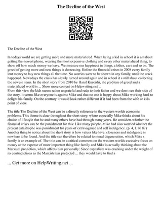 The Decline of the West
The Decline of the West
In todays world we are getting more and more materialized. When being a kid in school it is all about
getting the newest phone, wearing the most expensive clothing and every other materialized thing, to
show off how much money we have. We measure our happiness in things, clothes, cars and so on. The
greed of getting more and new things is decreasing. Before the financial crises in 2008 every family
lent money to buy new things all the time. No worries were to be shown in any family, until the crack
happened. Nowadays the crisis has slowly turned around again and in school it s still about collecting
the newest items. In the short story from 2010 by Hanif Kureishi, the problem of greed and a
materialized world is ... Show more content on Helpwriting.net ...
From this view the kids seems rather ungrateful and rude to their father and we don t see their side of
the story. It seems like everyone is against Mike and that no one is happy about Mike working hard to
delight his family. On the contrary it would look rather different if it had been from the wife or kids
point of view.
The title The Decline of the West can be a directly reference to the western worlds economic
problems. This theme is clear throughout the short story, where especially Mike thinks about his
choice of lifestyle that he and many others have had through many years. He considers whether the
financial crises can be the punishment for this: Like many people, Mike had also worried whether the
present catastrophe was punishment for years of extravagance and self indulgence. (p. 4, l. 86 87)
Another thing to notice about the short story is how values like love, closeness and indulgence is
nowhere to be found. And the title can therefore be related to moral degeneration, which Mike s
family is an example of. The title can be a critical comment on the western worlds excessive focus on
money at the expense of more important thing like family and Mike is actually thinking about the
Marxism prediction, which affects him personally: Since capitalism was cracking under the weight of
its contradictions as the Marxists has predicted ... they would have to find a
... Get more on HelpWriting.net ...
 