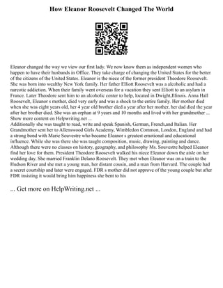 How Eleanor Roosevelt Changed The World
Eleanor changed the way we view our first lady. We now know them as independent women who
happen to have their husbands in Office. They take charge of changing the United States for the better
of the citizens of the United States. Eleanor is the niece of the former president Theodore Roosevelt.
She was born into wealthy New York family. Her father Elliott Roosevelt was a alcoholic and had a
narcotic addiction. When their family went overseas for a vacation they sent Elliott to an asylum in
France. Later Theodore sent him to an alcoholic center to help, located in Dwight,Illinois. Anna Hall
Roosevelt, Eleanor s mother, died very early and was a shock to the entire family. Her mother died
when she was eight years old, her 4 year old brother died a year after her mother, her dad died the year
after her brother died. She was an orphan at 9 years and 10 months and lived with her grandmother ...
Show more content on Helpwriting.net ...
Additionally she was taught to read, write and speak Spanish, German, French,and Italian. Her
Grandmother sent her to Allenswood Girls Academy, Wimbledon Common, London, England and had
a strong bond with Marie Souvestre who became Eleanor s greatest emotional and educational
influence. While she was there she was taught composition, music, drawing, painting and dance.
Although there were no classes on history, geography, and philosophy Ms. Souvestre helped Eleanor
find her love for them. President Theodore Roosevelt walked his niece Eleanor down the aisle on her
wedding day. She married Franklin Delano Roosevelt. They met when Eleanor was on a train to the
Hudson River and she met a young man, her distant cousin, and a man from Harvard. The couple had
a secret courtship and later were engaged. FDR s mother did not approve of the young couple but after
FDR insisting it would bring him happiness she bent to his
... Get more on HelpWriting.net ...
 