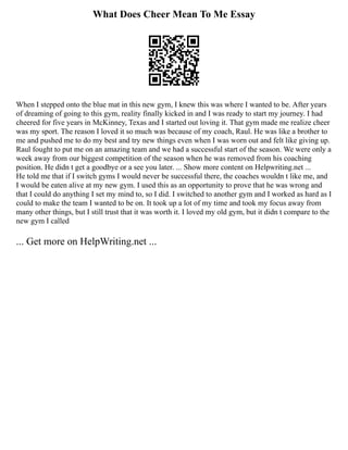 What Does Cheer Mean To Me Essay
When I stepped onto the blue mat in this new gym, I knew this was where I wanted to be. After years
of dreaming of going to this gym, reality finally kicked in and I was ready to start my journey. I had
cheered for five years in McKinney, Texas and I started out loving it. That gym made me realize cheer
was my sport. The reason I loved it so much was because of my coach, Raul. He was like a brother to
me and pushed me to do my best and try new things even when I was worn out and felt like giving up.
Raul fought to put me on an amazing team and we had a successful start of the season. We were only a
week away from our biggest competition of the season when he was removed from his coaching
position. He didn t get a goodbye or a see you later. ... Show more content on Helpwriting.net ...
He told me that if I switch gyms I would never be successful there, the coaches wouldn t like me, and
I would be eaten alive at my new gym. I used this as an opportunity to prove that he was wrong and
that I could do anything I set my mind to, so I did. I switched to another gym and I worked as hard as I
could to make the team I wanted to be on. It took up a lot of my time and took my focus away from
many other things, but I still trust that it was worth it. I loved my old gym, but it didn t compare to the
new gym I called
... Get more on HelpWriting.net ...
 