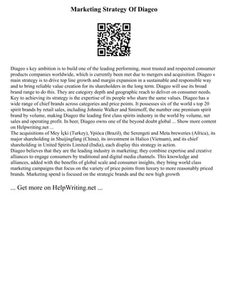 Marketing Strategy Of Diageo
Diageo s key ambition is to build one of the leading performing, most trusted and respected consumer
products companies worldwide, which is currently been met due to mergers and acquisition. Diageo s
main strategy is to drive top line growth and margin expansion in a sustainable and responsible way
and to bring reliable value creation for its shareholders in the long term. Diageo will use its broad
brand range to do this. They are category depth and geographic reach to deliver on consumer needs.
Key to achieving its strategy is the expertise of its people who share the same values. Diageo has a
wide range of chief brands across categories and price points. It possesses six of the world s top 20
spirit brands by retail sales, including Johnnie Walker and Smirnoff, the number one premium spirit
brand by volume, making Diageo the leading first class spirits industry in the world by volume, net
sales and operating profit. In beer, Diageo owns one of the beyond doubt global ... Show more content
on Helpwriting.net ...
The acquisitions of Mey İçki (Turkey), Ypióca (Brazil), the Serengeti and Meta breweries (Africa), its
major shareholding in Shuijingfang (China), its investment in Halico (Vietnam), and its chief
shareholding in United Spirits Limited (India), each display this strategy in action.
Diageo believes that they are the leading industry in marketing; they combine expertise and creative
alliances to engage consumers by traditional and digital media channels. This knowledge and
alliances, added with the benefits of global scale and consumer insights, they bring world class
marketing campaigns that focus on the variety of price points from luxury to more reasonably priced
brands. Marketing spend is focused on the strategic brands and the new high growth
... Get more on HelpWriting.net ...
 