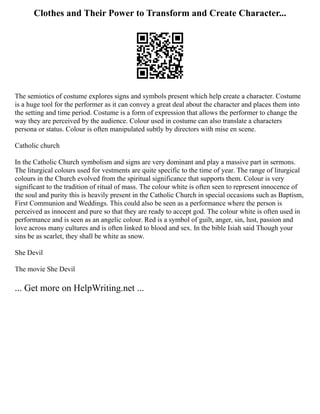Clothes and Their Power to Transform and Create Character...
The semiotics of costume explores signs and symbols present which help create a character. Costume
is a huge tool for the performer as it can convey a great deal about the character and places them into
the setting and time period. Costume is a form of expression that allows the performer to change the
way they are perceived by the audience. Colour used in costume can also translate a characters
persona or status. Colour is often manipulated subtly by directors with mise en scene.
Catholic church
In the Catholic Church symbolism and signs are very dominant and play a massive part in sermons.
The liturgical colours used for vestments are quite specific to the time of year. The range of liturgical
colours in the Church evolved from the spiritual significance that supports them. Colour is very
significant to the tradition of ritual of mass. The colour white is often seen to represent innocence of
the soul and purity this is heavily present in the Catholic Church in special occasions such as Baptism,
First Communion and Weddings. This could also be seen as a performance where the person is
perceived as innocent and pure so that they are ready to accept god. The colour white is often used in
performance and is seen as an angelic colour. Red is a symbol of guilt, anger, sin, lust, passion and
love across many cultures and is often linked to blood and sex. In the bible Isiah said Though your
sins be as scarlet, they shall be white as snow.
She Devil
The movie She Devil
... Get more on HelpWriting.net ...
 