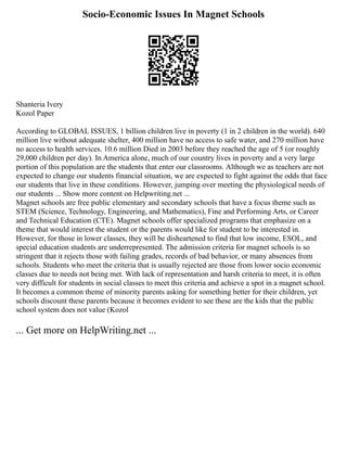 Socio-Economic Issues In Magnet Schools
Shanteria Ivery
Kozol Paper
According to GLOBAL ISSUES, 1 billion children live in poverty (1 in 2 children in the world). 640
million live without adequate shelter, 400 million have no access to safe water, and 270 million have
no access to health services. 10.6 million Died in 2003 before they reached the age of 5 (or roughly
29,000 children per day). In America alone, much of our country lives in poverty and a very large
portion of this population are the students that enter our classrooms. Although we as teachers are not
expected to change our students financial situation, we are expected to fight against the odds that face
our students that live in these conditions. However, jumping over meeting the physiological needs of
our students ... Show more content on Helpwriting.net ...
Magnet schools are free public elementary and secondary schools that have a focus theme such as
STEM (Science, Technology, Engineering, and Mathematics), Fine and Performing Arts, or Career
and Technical Education (CTE). Magnet schools offer specialized programs that emphasize on a
theme that would interest the student or the parents would like for student to be interested in.
However, for those in lower classes, they will be disheartened to find that low income, ESOL, and
special education students are underrepresented. The admission criteria for magnet schools is so
stringent that it rejects those with failing grades, records of bad behavior, or many absences from
schools. Students who meet the criteria that is usually rejected are those from lower socio economic
classes due to needs not being met. With lack of representation and harsh criteria to meet, it is often
very difficult for students in social classes to meet this criteria and achieve a spot in a magnet school.
It becomes a common theme of minority parents asking for something better for their children, yet
schools discount these parents because it becomes evident to see these are the kids that the public
school system does not value (Kozol
... Get more on HelpWriting.net ...
 