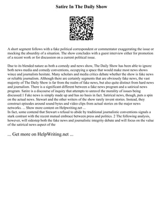 Satire In The Daily Show
A short segment follows with a fake political correspondent or commentator exaggerating the issue or
mocking the absurdity of a situation. The show concludes with a guest interview either for promotion
of a recent work or for discussion on a current political issue.
Due to its blended nature as both a comedy and news show, The Daily Show has been able to ignore
both news media and comedy conventions, occupying a space that would make most news shows
wince and journalists hesitate. Many scholars and media critics debate whether the show is fake news
or reliable journalism. Although there are certainly segments that are obviously fake news, the vast
majority of The Daily Show is far from the realm of fake news, but also quite distinct from hard news
and journalism. There is a significant different between a fake news program and a satirical news
program. Satire is a discourse of inquiry that attempts to unravel the morality of issues being
discussed.1 Fake news is simply made up and has no basis in fact. Satirical news, though, puts a spin
on the actual news. Stewart and the other writers of the show rarely invent stories. Instead, they
construct episodes around sound bytes and video clips from actual stories on the major news
networks. ... Show more content on Helpwriting.net ...
In fact, some contend that Stewart s refusal to abide by traditional journalistic conventions signals a
stark contrast with the recent mutual embrace between press and politics. 2 The following analysis,
however, will sidestep both the fake news and journalistic integrity debate and will focus on the value
of the satirical news aspect of the
... Get more on HelpWriting.net ...
 