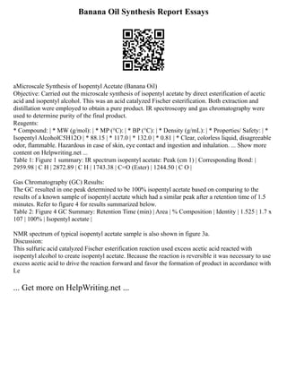 Banana Oil Synthesis Report Essays
aMicroscale Synthesis of Isopentyl Acetate (Banana Oil)
Objective: Carried out the microscale synthesis of isopentyl acetate by direct esterification of acetic
acid and isopentyl alcohol. This was an acid catalyzed Fischer esterification. Both extraction and
distillation were employed to obtain a pure product. IR spectroscopy and gas chromatography were
used to determine purity of the final product.
Reagents:
* Compound: | * MW (g/mol): | * MP (°C): | * BP (°C): | * Density (g/mL): | * Properties/ Safety: | *
Isopentyl AlcoholC5H12O | * 88.15 | * 117.0 | * 132.0 | * 0.81 | * Clear, colorless liquid, disagreeable
odor, flammable. Hazardous in case of skin, eye contact and ingestion and inhalation. ... Show more
content on Helpwriting.net ...
Table 1: Figure 1 summary: IR spectrum isopentyl acetate: Peak (cm 1) | Corresponding Bond: |
2959.98 | C H | 2872.89 | C H | 1743.38 | C=O (Ester) | 1244.50 | C O |
Gas Chromatography (GC) Results:
The GC resulted in one peak determined to be 100% isopentyl acetate based on comparing to the
results of a known sample of isopentyl acetate which had a similar peak after a retention time of 1.5
minutes. Refer to figure 4 for results summarized below.
Table 2: Figure 4 GC Summary: Retention Time (min) | Area | % Composition | Identity | 1.525 | 1.7 x
107 | 100% | Isopentyl acetate |
NMR spectrum of typical isopentyl acetate sample is also shown in figure 3a.
Discussion:
This sulfuric acid catalyzed Fischer esterification reaction used excess acetic acid reacted with
isopentyl alcohol to create isopentyl acetate. Because the reaction is reversible it was necessary to use
excess acetic acid to drive the reaction forward and favor the formation of product in accordance with
Le
... Get more on HelpWriting.net ...
 