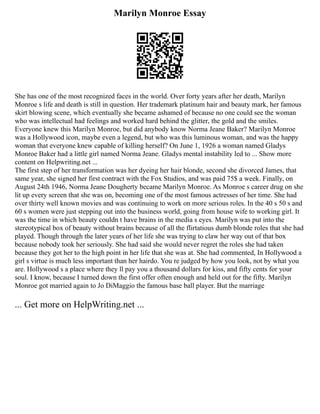 Marilyn Monroe Essay
She has one of the most recognized faces in the world. Over forty years after her death, Marilyn
Monroe s life and death is still in question. Her trademark platinum hair and beauty mark, her famous
skirt blowing scene, which eventually she became ashamed of because no one could see the woman
who was intellectual had feelings and worked hard behind the glitter, the gold and the smiles.
Everyone knew this Marilyn Monroe, but did anybody know Norma Jeane Baker? Marilyn Monroe
was a Hollywood icon, maybe even a legend, but who was this luminous woman, and was the happy
woman that everyone knew capable of killing herself? On June 1, 1926 a woman named Gladys
Monroe Baker had a little girl named Norma Jeane. Gladys mental instability led to ... Show more
content on Helpwriting.net ...
The first step of her transformation was her dyeing her hair blonde, second she divorced James, that
same year, she signed her first contract with the Fox Studios, and was paid 75$ a week. Finally, on
August 24th 1946, Norma Jeane Dougherty became Marilyn Monroe. As Monroe s career drug on she
lit up every screen that she was on, becoming one of the most famous actresses of her time. She had
over thirty well known movies and was continuing to work on more serious roles. In the 40 s 50 s and
60 s women were just stepping out into the business world, going from house wife to working girl. It
was the time in which beauty couldn t have brains in the media s eyes. Marilyn was put into the
stereotypical box of beauty without brains because of all the flirtatious dumb blonde roles that she had
played. Though through the later years of her life she was trying to claw her way out of that box
because nobody took her seriously. She had said she would never regret the roles she had taken
because they got her to the high point in her life that she was at. She had commented, In Hollywood a
girl s virtue is much less important than her hairdo. You re judged by how you look, not by what you
are. Hollywood s a place where they ll pay you a thousand dollars for kiss, and fifty cents for your
soul. I know, because I turned down the first offer often enough and held out for the fifty. Marilyn
Monroe got married again to Jo DiMaggio the famous base ball player. But the marriage
... Get more on HelpWriting.net ...
 