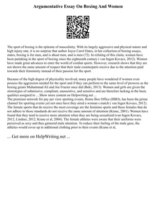 Argumentative Essay On Boxing And Women
The sport of boxing is the epitome of masculinity. With its largely aggressive and physical nature and
high injury rate, it is no surprise that author Joyce Carol Oates, in her collection of boxing essays,
states, boxing is for men, and is about men, and is men (72). In refuting of this claim, women have
been partaking in the sport of boxing since the eighteenth century ( van Ingen Kovacs, 2012). Women
have made great advances to enter the world of combat sports. However, research shows that they are
not shown the same amount of respect that their male counterparts receive due to the attention paid
towards their femininity instead of their passion for the sport.
Because of the high degree of physicality involved, many people have wondered if women even
possess the aggression needed for the sport and if they can perform to the same level of prowess as the
boxing greats Muhammad Ali and Joe Frazier once did (Beki, 2013). Women and girls are given the
stereotypes of submissive, compliant, unassertive, and sensitive and are therefore lacking in the basic
qualities assigned to ... Show more content on Helpwriting.net ...
The premium network for pay per view sporting events, Home Box Office (HBO), has been the prime
channel for sporting events yet not once have they aired a woman s match ( van Ingen Kovacs, 2012).
The female sports that do receive the most coverage are the feminine sports and those females that do
not adhere to those standards do not receive the same amount of attention (Krane, 2001). Women have
found that they tend to receive more attention when they are being sexualized (van Ingen Kovacs,
2012; Lindner, 2012; Krane et al, 2004). The female athletes were aware that their uniforms were
perceived as sexy and thus garnered male attention. To reduce their feeling of the male gaze, the
athletes would cover up in additional clothing prior to their events (Krane et al,
... Get more on HelpWriting.net ...
 